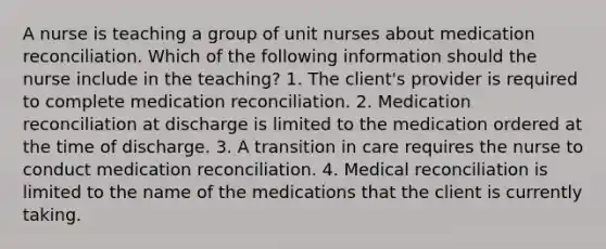 A nurse is teaching a group of unit nurses about medication reconciliation. Which of the following information should the nurse include in the teaching? 1. The client's provider is required to complete medication reconciliation. 2. Medication reconciliation at discharge is limited to the medication ordered at the time of discharge. 3. A transition in care requires the nurse to conduct medication reconciliation. 4. Medical reconciliation is limited to the name of the medications that the client is currently taking.