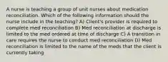 A nurse is teaching a group of unit nurses about medication reconciliation. Which of the following information should the nurse include in the teaching? A) Client's provider is required to complete med reconciliation B) Med reconciliation at discharge is limited to the med ordered at time of discharge C) A transition in care requires the nurse to conduct med reconciliation D) Med reconciliation is limited to the name of the meds that the client is currently taking