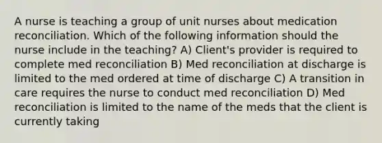 A nurse is teaching a group of unit nurses about medication reconciliation. Which of the following information should the nurse include in the teaching? A) Client's provider is required to complete med reconciliation B) Med reconciliation at discharge is limited to the med ordered at time of discharge C) A transition in care requires the nurse to conduct med reconciliation D) Med reconciliation is limited to the name of the meds that the client is currently taking