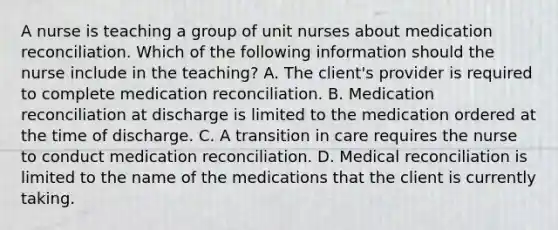 A nurse is teaching a group of unit nurses about medication reconciliation. Which of the following information should the nurse include in the teaching? A. The client's provider is required to complete medication reconciliation. B. Medication reconciliation at discharge is limited to the medication ordered at the time of discharge. C. A transition in care requires the nurse to conduct medication reconciliation. D. Medical reconciliation is limited to the name of the medications that the client is currently taking.