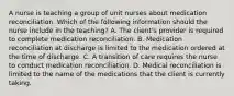 A nurse is teaching a group of unit nurses about medication reconciliation. Which of the following information should the nurse include in the teaching? A. The client's provider is required to complete medication reconciliation. B. Medication reconciliation at discharge is limited to the medication ordered at the time of discharge. C. A transition of care requires the nurse to conduct medication reconciliation. D. Medical reconciliation is limited to the name of the medications that the client is currently taking.