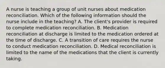 A nurse is teaching a group of unit nurses about medication reconciliation. Which of the following information should the nurse include in the teaching? A. The client's provider is required to complete medication reconciliation. B. Medication reconciliation at discharge is limited to the medication ordered at the time of discharge. C. A transition of care requires the nurse to conduct medication reconciliation. D. Medical reconciliation is limited to the name of the medications that the client is currently taking.