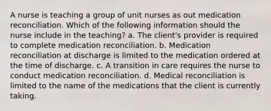 A nurse is teaching a group of unit nurses as out medication reconciliation. Which of the following information should the nurse include in the teaching? a. The client's provider is required to complete medication reconciliation. b. Medication reconciliation at discharge is limited to the medication ordered at the time of discharge. c. A transition in care requires the nurse to conduct medication reconciliation. d. Medical reconciliation is limited to the name of the medications that the client is currently taking.