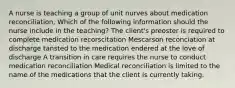 A nurse is teaching a group of unit nurves about medication reconciliation, Which of the following information should the nurse include in the teaching? The client's preoster is required to complete medication recorscitation Mescarson reconciation at discharge tansted to the medication endered at the love of discharge A transition in care requires the nurse to conduct medication reconciliation Medical reconciliation is limited to the name of the medications that the client is currently taking.