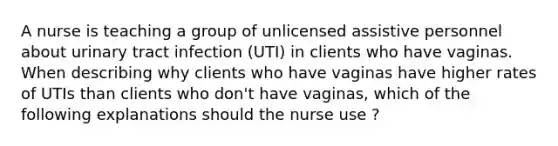 A nurse is teaching a group of unlicensed assistive personnel about urinary tract infection (UTI) in clients who have vaginas. When describing why clients who have vaginas have higher rates of UTIs than clients who don't have vaginas, which of the following explanations should the nurse use ?