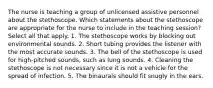 The nurse is teaching a group of unlicensed assistive personnel about the stethoscope. Which statements about the stethoscope are appropriate for the nurse to include in the teaching session? Select all that apply. 1. The stethoscope works by blocking out environmental sounds. 2. Short tubing provides the listener with the most accurate sounds. 3. The bell of the stethoscope is used for high-pitched sounds, such as lung sounds. 4. Cleaning the stethoscope is not necessary since it is not a vehicle for the spread of infection. 5. The binaurals should fit snugly in the ears.