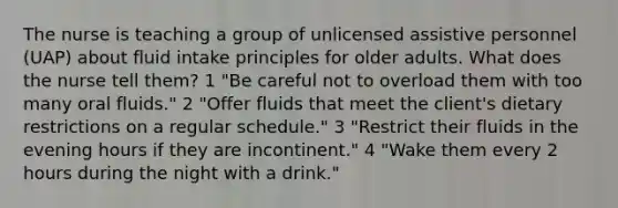 The nurse is teaching a group of unlicensed assistive personnel (UAP) about fluid intake principles for older adults. What does the nurse tell them? 1 "Be careful not to overload them with too many oral fluids." 2 "Offer fluids that meet the client's dietary restrictions on a regular schedule." 3 "Restrict their fluids in the evening hours if they are incontinent." 4 "Wake them every 2 hours during the night with a drink."