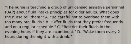 *The nurse is teaching a group of unlicensed assistive personnel (UAP) about fluid intake principles for older adults. What does the nurse tell them?* A. "Be careful not to overload them with too many oral fluids." B. "Offer fluids that they prefer frequently and on a regular schedule." C. "Restrict their fluids in the evening hours if they are incontinent." D. "Wake them every 2 hours during the night with a drink."