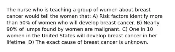 The nurse who is teaching a group of women about breast cancer would tell the women that: A) Risk factors identify <a href='https://www.questionai.com/knowledge/keWHlEPx42-more-than' class='anchor-knowledge'>more than</a> 50% of women who will develop breast cancer. B) Nearly 90% of lumps found by women are malignant. C) One in 10 women in the United States will develop breast cancer in her lifetime. D) The exact cause of breast cancer is unknown.