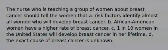 The nurse who is teaching a group of women about breast cancer should tell the women that a. risk factors identify almost all women who will develop breast cancer. b. African-American women have a higher rate of breast cancer. c. 1 in 10 women in the United States will develop breast cancer in her lifetime. d. the exact cause of breast cancer is unknown.