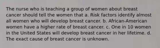 The nurse who is teaching a group of women about breast cancer should tell the women that a. Risk factors identify almost all women who will develop breast cancer. b. African-American women have a higher rate of breast cancer. c. One in 10 women in the United States will develop breast cancer in her lifetime. d. The exact cause of breast cancer is unknown.