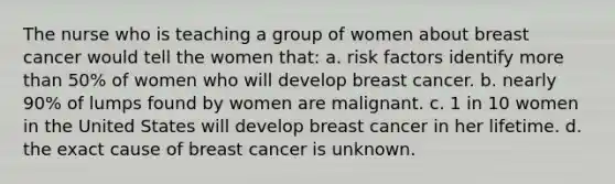 The nurse who is teaching a group of women about breast cancer would tell the women that: a. risk factors identify more than 50% of women who will develop breast cancer. b. nearly 90% of lumps found by women are malignant. c. 1 in 10 women in the United States will develop breast cancer in her lifetime. d. the exact cause of breast cancer is unknown.