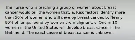 The nurse who is teaching a group of women about breast cancer would tell the women that: a. Risk factors identify more than 50% of women who will develop breast cancer. b. Nearly 90% of lumps found by women are malignant. c. One in 10 women in the United States will develop breast cancer in her lifetime. d. The exact cause of breast cancer is unknown.