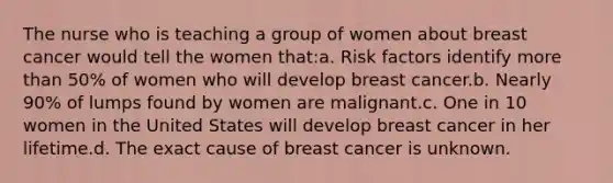 The nurse who is teaching a group of women about breast cancer would tell the women that:a. Risk factors identify more than 50% of women who will develop breast cancer.b. Nearly 90% of lumps found by women are malignant.c. One in 10 women in the United States will develop breast cancer in her lifetime.d. The exact cause of breast cancer is unknown.