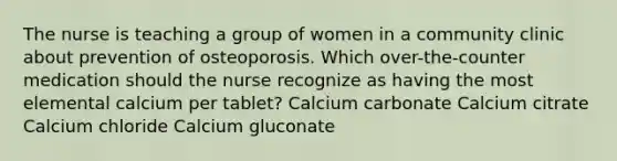 The nurse is teaching a group of women in a community clinic about prevention of osteoporosis. Which over-the-counter medication should the nurse recognize as having the most elemental calcium per tablet? Calcium carbonate Calcium citrate Calcium chloride Calcium gluconate