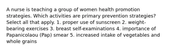 A nurse is teaching a group of women health promotion strategies. Which activities are primary prevention strategies? Select all that apply. 1. proper use of sunscreen 2. weight-bearing exercises 3. breast self-examinations 4. importance of Papanicolaou (Pap) smear 5. increased intake of vegetables and whole grains