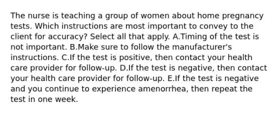 The nurse is teaching a group of women about home pregnancy tests. Which instructions are most important to convey to the client for accuracy? Select all that apply. A.Timing of the test is not important. B.Make sure to follow the manufacturer's instructions. C.If the test is positive, then contact your health care provider for follow-up. D.If the test is negative, then contact your health care provider for follow-up. E.If the test is negative and you continue to experience amenorrhea, then repeat the test in one week.