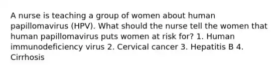 A nurse is teaching a group of women about human papillomavirus (HPV). What should the nurse tell the women that human papillomavirus puts women at risk for? 1. Human immunodeficiency virus 2. Cervical cancer 3. Hepatitis B 4. Cirrhosis