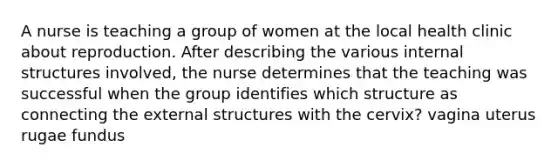 A nurse is teaching a group of women at the local health clinic about reproduction. After describing the various internal structures involved, the nurse determines that the teaching was successful when the group identifies which structure as connecting the external structures with the cervix? vagina uterus rugae fundus