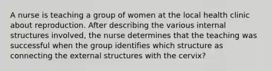 A nurse is teaching a group of women at the local health clinic about reproduction. After describing the various internal structures involved, the nurse determines that the teaching was successful when the group identifies which structure as connecting the external structures with the cervix?