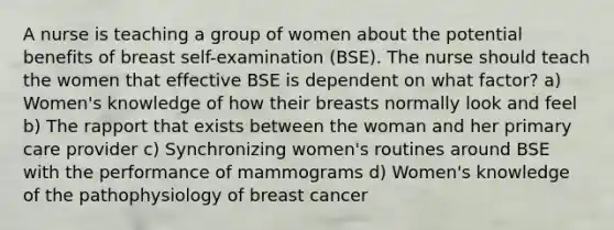 A nurse is teaching a group of women about the potential benefits of breast self-examination (BSE). The nurse should teach the women that effective BSE is dependent on what factor? a) Women's knowledge of how their breasts normally look and feel b) The rapport that exists between the woman and her primary care provider c) Synchronizing women's routines around BSE with the performance of mammograms d) Women's knowledge of the pathophysiology of breast cancer