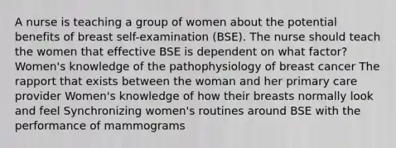 A nurse is teaching a group of women about the potential benefits of breast self-examination (BSE). The nurse should teach the women that effective BSE is dependent on what factor? Women's knowledge of the pathophysiology of breast cancer The rapport that exists between the woman and her primary care provider Women's knowledge of how their breasts normally look and feel Synchronizing women's routines around BSE with the performance of mammograms