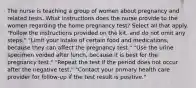 The nurse is teaching a group of women about pregnancy and related tests. What instructions does the nurse provide to the women regarding the home pregnancy test? Select all that apply. "Follow the instructions provided on the kit, and do not omit any steps." "Limit your intake of certain food and medications, because they can affect the pregnancy test." "Use the urine specimen voided after lunch, because it is best for the pregnancy test." "Repeat the test if the period does not occur after the negative test." "Contact your primary health care provider for follow-up if the test result is positive."