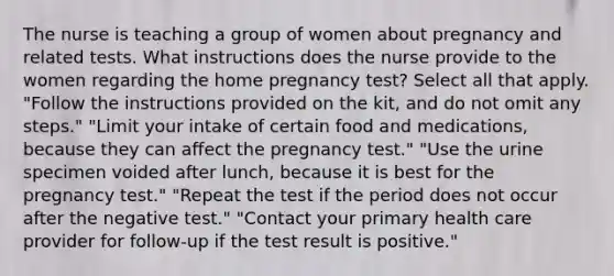 The nurse is teaching a group of women about pregnancy and related tests. What instructions does the nurse provide to the women regarding the home pregnancy test? Select all that apply. "Follow the instructions provided on the kit, and do not omit any steps." "Limit your intake of certain food and medications, because they can affect the pregnancy test." "Use the urine specimen voided after lunch, because it is best for the pregnancy test." "Repeat the test if the period does not occur after the negative test." "Contact your primary health care provider for follow-up if the test result is positive."