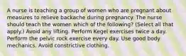 A nurse is teaching a group of women who are pregnant about measures to relieve backache during pregnancy. The nurse should teach the women which of the following? (Select all that apply.) Avoid any lifting. Perform Kegel exercises twice a day. Perform the pelvic rock exercise every day. Use good body mechanics. Avoid constrictive clothing.