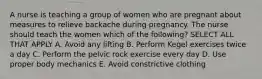 A nurse is teaching a group of women who are pregnant about measures to relieve backache during pregnancy. The nurse should teach the women which of the following? SELECT ALL THAT APPLY A. Avoid any lifting B. Perform Kegel exercises twice a day C. Perform the pelvic rock exercise every day D. Use proper body mechanics E. Avoid constrictive clothing