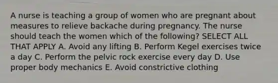 A nurse is teaching a group of women who are pregnant about measures to relieve backache during pregnancy. The nurse should teach the women which of the following? SELECT ALL THAT APPLY A. Avoid any lifting B. Perform Kegel exercises twice a day C. Perform the pelvic rock exercise every day D. Use proper body mechanics E. Avoid constrictive clothing