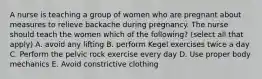 A nurse is teaching a group of women who are pregnant about measures to relieve backache during pregnancy. The nurse should teach the women which of the following? (select all that apply) A. avoid any lifting B. perform Kegel exercises twice a day C. Perform the pelvic rock exercise every day D. Use proper body mechanics E. Avoid constrictive clothing