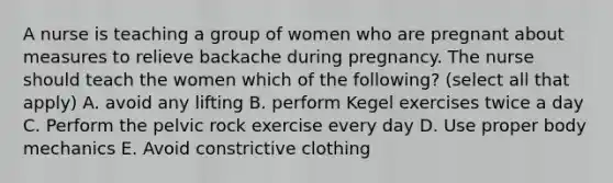 A nurse is teaching a group of women who are pregnant about measures to relieve backache during pregnancy. The nurse should teach the women which of the following? (select all that apply) A. avoid any lifting B. perform Kegel exercises twice a day C. Perform the pelvic rock exercise every day D. Use proper body mechanics E. Avoid constrictive clothing