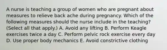 A nurse is teaching a group of women who are pregnant about measures to relieve back ache during pregnancy. Which of the following measures should the nurse include in the teaching? (Select all that apply.) A. Avoid any lifting B. Perform Keagle exercises twice a day C. Perform pelvic rock exercise every day D. Use proper body mechanics E. Avoid constrictive clothing