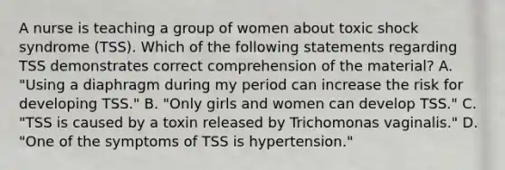 A nurse is teaching a group of women about toxic shock syndrome (TSS). Which of the following statements regarding TSS demonstrates correct comprehension of the material? A. "Using a diaphragm during my period can increase the risk for developing TSS." B. "Only girls and women can develop TSS." C. "TSS is caused by a toxin released by Trichomonas vaginalis." D. "One of the symptoms of TSS is hypertension."