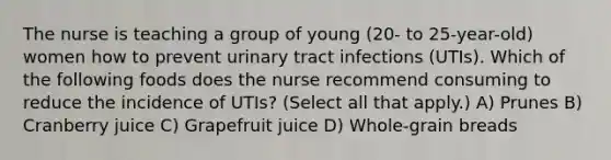 The nurse is teaching a group of young (20- to 25-year-old) women how to prevent urinary tract infections (UTIs). Which of the following foods does the nurse recommend consuming to reduce the incidence of UTIs? (Select all that apply.) A) Prunes B) Cranberry juice C) Grapefruit juice D) Whole-grain breads