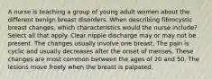 A nurse is teaching a group of young adult women about the different benign breast disorders. When describing fibrocystic breast changes, which characteristics would the nurse include? Select all that apply. Clear nipple discharge may or may not be present. The changes usually involve one breast. The pain is cyclic and usually decreases after the onset of menses. These changes are most common between the ages of 20 and 50. The lesions move freely when the breast is palpated.