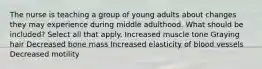 The nurse is teaching a group of young adults about changes they may experience during middle adulthood. What should be included? Select all that apply. Increased muscle tone Graying hair Decreased bone mass Increased elasticity of blood vessels Decreased motility