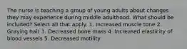 The nurse is teaching a group of young adults about changes they may experience during middle adulthood. What should be included? Select all that apply. 1. Increased muscle tone 2. Graying hair 3. Decreased bone mass 4. Increased elasticity of blood vessels 5. Decreased motility