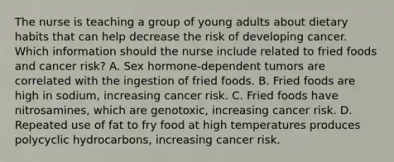 The nurse is teaching a group of young adults about dietary habits that can help decrease the risk of developing cancer. Which information should the nurse include related to fried foods and cancer risk? A. Sex hormone-dependent tumors are correlated with the ingestion of fried foods. B. Fried foods are high in sodium, increasing cancer risk. C. Fried foods have nitrosamines, which are genotoxic, increasing cancer risk. D. Repeated use of fat to fry food at high temperatures produces polycyclic hydrocarbons, increasing cancer risk.