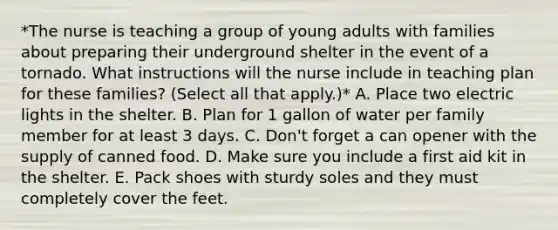 *The nurse is teaching a group of young adults with families about preparing their underground shelter in the event of a tornado. What instructions will the nurse include in teaching plan for these families? (Select all that apply.)* A. Place two electric lights in the shelter. B. Plan for 1 gallon of water per family member for at least 3 days. C. Don't forget a can opener with the supply of canned food. D. Make sure you include a first aid kit in the shelter. E. Pack shoes with sturdy soles and they must completely cover the feet.