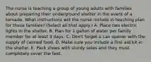 The nurse is teaching a group of young adults with families about preparing their underground shelter in the event of a tornado. What instructions will the nurse include in teaching plan for these families? (Select all that apply.) A. Place two electric lights in the shelter. B. Plan for 1 gallon of water per family member for at least 3 days. C. Don't forget a can opener with the supply of canned food. D. Make sure you include a first aid kit in the shelter. E. Pack shoes with sturdy soles and they must completely cover the feet.