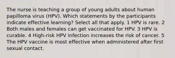 The nurse is teaching a group of young adults about human papilloma virus (HPV). Which statements by the participants indicate effective learning? Select all that apply. 1 HPV is rare. 2 Both males and females can get vaccinated for HPV. 3 HPV is curable. 4 High-risk HPV infection increases the risk of cancer. 5 The HPV vaccine is most effective when administered after first sexual contact.