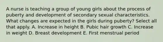 A nurse is teaching a group of young girls about the process of puberty and development of secondary sexual characteristics. What changes are expected in the girls during puberty? Select all that apply. A. Increase in height B. Pubic hair growth C. Increase in weight D. Breast development E. First menstrual period