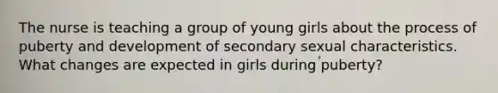 The nurse is teaching a group of young girls about the process of puberty and development of secondary sexual characteristics. What changes are expected in girls during puberty?