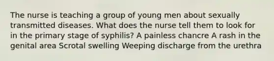 The nurse is teaching a group of young men about sexually transmitted diseases. What does the nurse tell them to look for in the primary stage of syphilis? A painless chancre A rash in the genital area Scrotal swelling Weeping discharge from the urethra