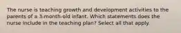 The nurse is teaching growth and development activities to the parents of a 3-month-old infant. Which statements does the nurse include in the teaching plan? Select all that apply.