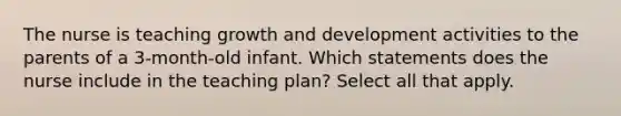 The nurse is teaching <a href='https://www.questionai.com/knowledge/kde2iCObwW-growth-and-development' class='anchor-knowledge'>growth and development</a> activities to the parents of a 3-month-old infant. Which statements does the nurse include in the teaching plan? Select all that apply.