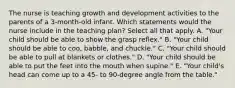 The nurse is teaching growth and development activities to the parents of a 3-month-old infant. Which statements would the nurse include in the teaching plan? Select all that apply. A. "Your child should be able to show the grasp reflex." B. "Your child should be able to coo, babble, and chuckle." C. "Your child should be able to pull at blankets or clothes." D. "Your child should be able to put the feet into the mouth when supine." E. "Your child's head can come up to a 45- to 90-degree angle from the table."