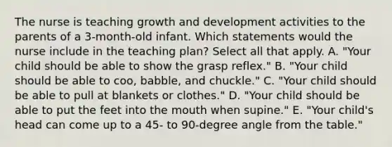 The nurse is teaching growth and development activities to the parents of a 3-month-old infant. Which statements would the nurse include in the teaching plan? Select all that apply. A. "Your child should be able to show the grasp reflex." B. "Your child should be able to coo, babble, and chuckle." C. "Your child should be able to pull at blankets or clothes." D. "Your child should be able to put the feet into the mouth when supine." E. "Your child's head can come up to a 45- to 90-degree angle from the table."